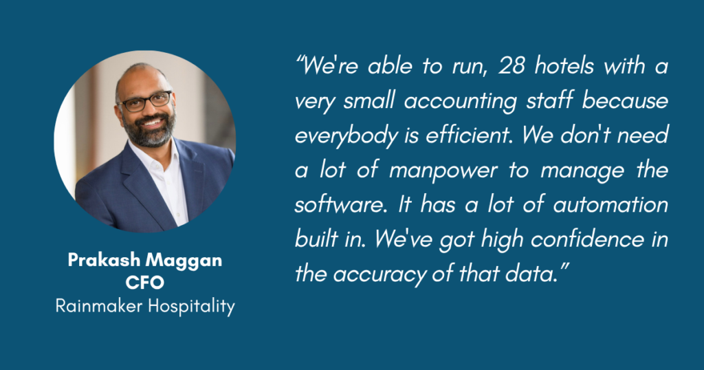 Prakash Maggan, CFO, Rainmaker Hospitality "We're able to run, 28 hotels with a very small accounting staff because everybody is efficient. We don't need a lot of manpower to manage the software. It has a lot of automation built in.

 We've got high confidence in the accuracy of that data."